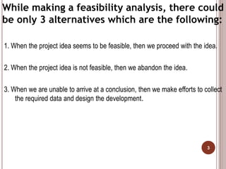While making a feasibility analysis, there could
be only 3 alternatives which are the following:
1. When the project idea seems to be feasible, then we proceed with the idea.
2. When the project idea is not feasible, then we abandon the idea.
3. When we are unable to arrive at a conclusion, then we make efforts to collect
the required data and design the development.
3
 