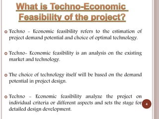  Techno - Economic feasibility refers to the estimation of
project demand potential and choice of optimal technology.
 Techno- Economic feasibility is an analysis on the existing
market and technology.
 The choice of technology itself will be based on the demand
potential in project design.
 Techno - Economic feasibility analyze the project on
individual criteria or different aspects and sets the stage for
detailed design development.
4
 