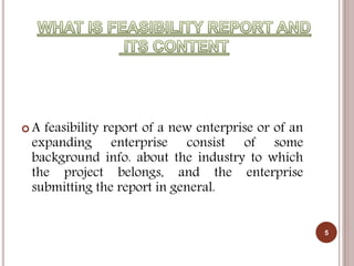  A feasibility report of a new enterprise or of an
expanding enterprise consist of some
background info. about the industry to which
the project belongs, and the enterprise
submitting the report in general.
5
 