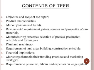 1. Objective and scope of the report.
2. Product characteristics.
3. Market position and trends.
4. Raw material requirement, prices, sources and properties of raw
materials.
5. Manufacturing processes, selection of process, production
schedule and techniques.
6. Plant and machinery.
7. Requirement of land area, building, construction schedule.
8. Financial implications.
9. Marketing channels, their trending practices and marketing
strategies.
10. Requirement o personnel, labour and expenses on wage system.
6
 
