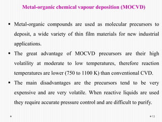Metal-organic chemical vapour deposition (MOCVD)
 Metal-organic compounds are used as molecular precursors to
deposit, a wide variety of thin film materials for new industrial
applications.
 The great advantage of MOCVD precursors are their high
volatility at moderate to low temperatures, therefore reaction
temperatures are lower (750 to 1100 K) than conventional CVD.
 The main disadvantages are the precursors tend to be very
expensive and are very volatile. When reactive liquids are used
they require accurate pressure control and are difficult to purify.
13
 