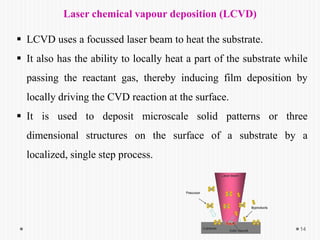 14
Laser chemical vapour deposition (LCVD)
 LCVD uses a focussed laser beam to heat the substrate.
 It also has the ability to locally heat a part of the substrate while
passing the reactant gas, thereby inducing film deposition by
locally driving the CVD reaction at the surface.
 It is used to deposit microscale solid patterns or three
dimensional structures on the surface of a substrate by a
localized, single step process.
 