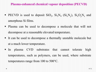 Plasma-enhanced chemical vapour deposition (PECVD)
 PECVD is used to deposit SiO2, Si3N4 (SixNy), SixOyNz and
amorphous Si films.
 Plasma can be used to decompose a molecule that will not
decompose at a reasonable elevated temperature.
 It can be used to decompose a thermally unstable molecule but
at a much lower temperature.
 In plasma CVD substrates that cannot tolerate high
temperatures, such as polymers, can be used, where substrate
temperatures range from 100 to 500°C.
15
 