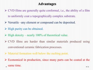 16
Advantages
 CVD films are generally quite conformal, i.e., the ability of a film
to uniformly coat a topographically complex substrate.
 Versatile –any element or compound can be deposited.
 High purity can be obtained.
 High density – nearly 100% of theoretical value.
 CVD films are harder than similar materials produced using
conventional ceramic fabrication processes.
 Material formation well below the melting point.
 Economical in production, since many parts can be coated at the
same time.
 