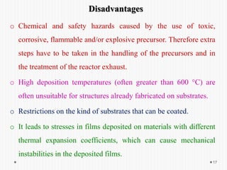 17
Disadvantages
o Chemical and safety hazards caused by the use of toxic,
corrosive, flammable and/or explosive precursor. Therefore extra
steps have to be taken in the handling of the precursors and in
the treatment of the reactor exhaust.
o High deposition temperatures (often greater than 600 °C) are
often unsuitable for structures already fabricated on substrates.
o Restrictions on the kind of substrates that can be coated.
o It leads to stresses in films deposited on materials with different
thermal expansion coefficients, which can cause mechanical
instabilities in the deposited films.
 