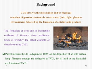Background
The formation of soot due to incomplete
oxidation of firewood since prehistoric
times is probably the oldest example of
deposition using CVD.
 Patent literature by de Lodyguine in 1893 on the deposition of W onto carbon
lamp filaments through the reduction of WCl6 by H2 lead to the industrial
exploitation of CVD.
CVD involves the dissociation and/or chemical
reactions of gaseous reactants in an activated (heat, light, plasma)
environment, followed by the formation of a stable solid product.
2
 