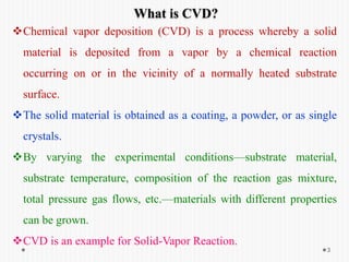 3
What is CVD?
Chemical vapor deposition (CVD) is a process whereby a solid
material is deposited from a vapor by a chemical reaction
occurring on or in the vicinity of a normally heated substrate
surface.
The solid material is obtained as a coating, a powder, or as single
crystals.
By varying the experimental conditions—substrate material,
substrate temperature, composition of the reaction gas mixture,
total pressure gas flows, etc.—materials with different properties
can be grown.
CVD is an example for Solid-Vapor Reaction.
 