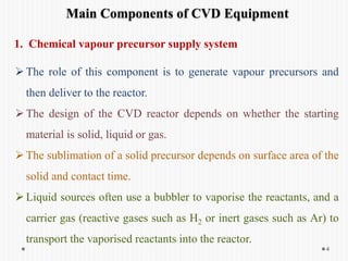 Main Components of CVD Equipment
The role of this component is to generate vapour precursors and
then deliver to the reactor.
The design of the CVD reactor depends on whether the starting
material is solid, liquid or gas.
The sublimation of a solid precursor depends on surface area of the
solid and contact time.
Liquid sources often use a bubbler to vaporise the reactants, and a
carrier gas (reactive gases such as H2 or inert gases such as Ar) to
transport the vaporised reactants into the reactor.
4
1. Chemical vapour precursor supply system
 