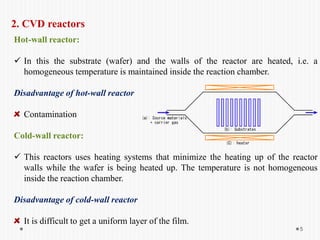 2. CVD reactors
Hot-wall reactor:
 In this the substrate (wafer) and the walls of the reactor are heated, i.e. a
homogeneous temperature is maintained inside the reaction chamber.
Disadvantage of hot-wall reactor
Contamination
Cold-wall reactor:
 This reactors uses heating systems that minimize the heating up of the reactor
walls while the wafer is being heated up. The temperature is not homogeneous
inside the reaction chamber.
Disadvantage of cold-wall reactor
It is difficult to get a uniform layer of the film.
5
 