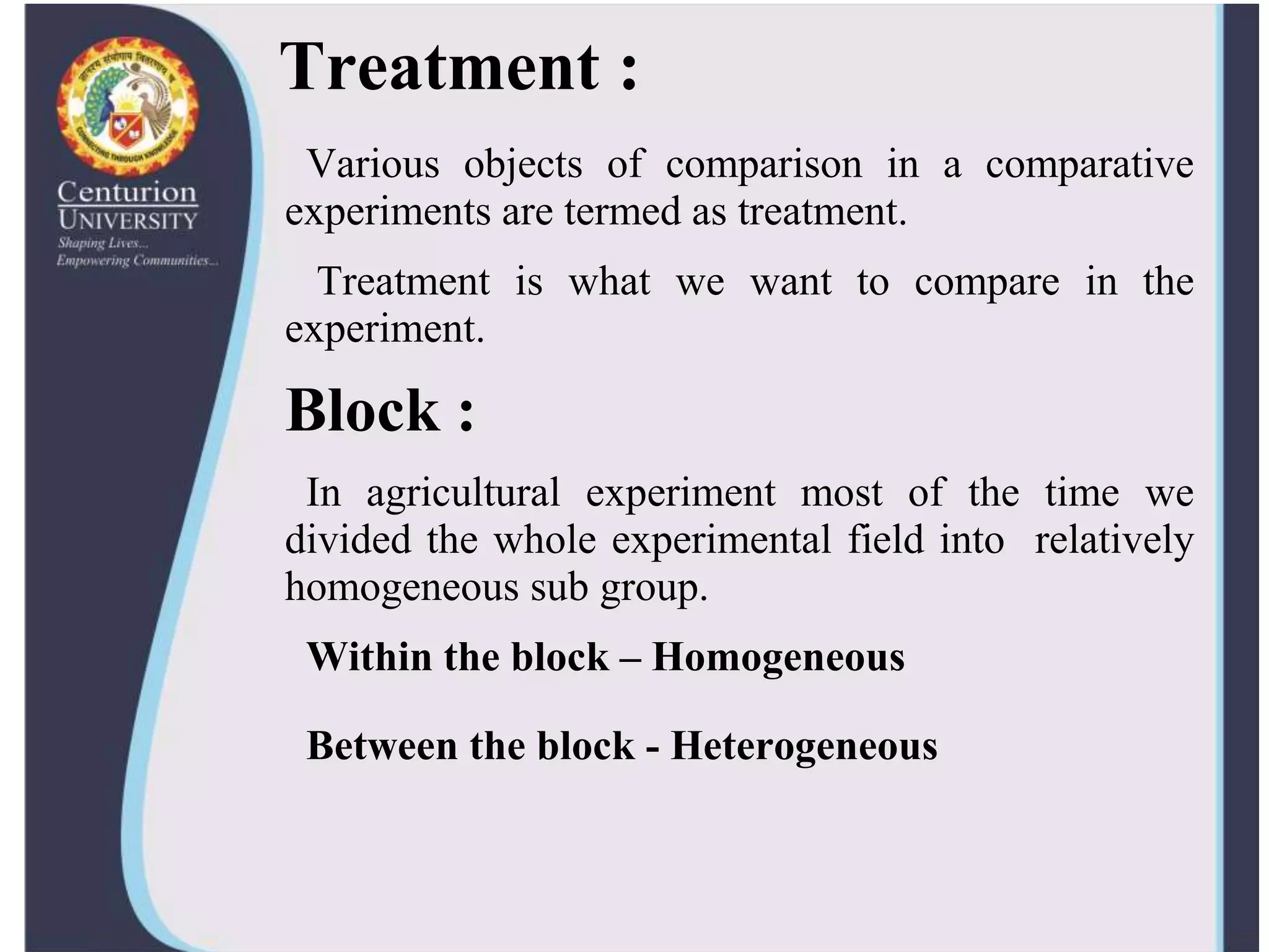 Treatment :
Various objects of comparison in a comparative
experiments are termed as treatment.
Treatment is what we want to compare in the
experiment.
Block :
In agricultural experiment most of the time we
divided the whole experimental field into relatively
homogeneous sub group.
Within the block – Homogeneous
Between the block - Heterogeneous
 