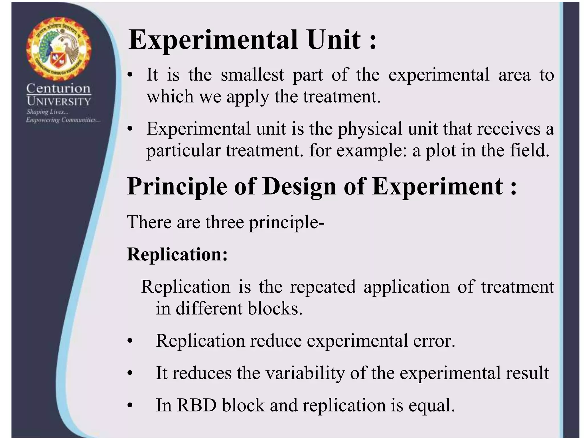 Experimental Unit :
• It is the smallest part of the experimental area to
which we apply the treatment.
• Experimental unit is the physical unit that receives a
particular treatment. for example: a plot in the field.
Principle of Design of Experiment :
There are three principle-
Replication:
Replication is the repeated application of treatment
in different blocks.
• Replication reduce experimental error.
• It reduces the variability of the experimental result
• In RBD block and replication is equal.
 