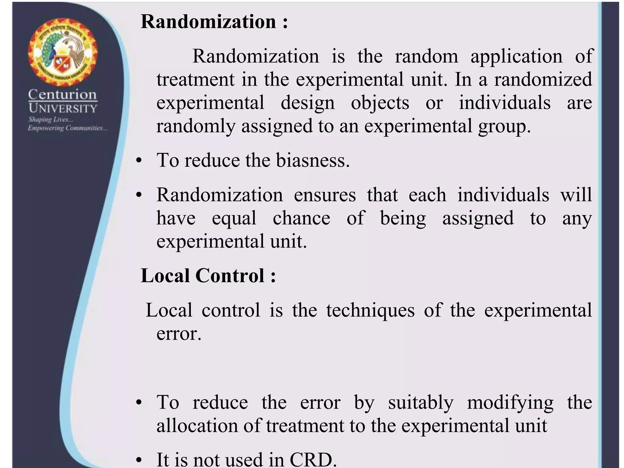 Randomization :
Randomization is the random application of
treatment in the experimental unit. In a randomized
experimental design objects or individuals are
randomly assigned to an experimental group.
• To reduce the biasness.
• Randomization ensures that each individuals will
have equal chance of being assigned to any
experimental unit.
Local Control :
Local control is the techniques of the experimental
error.
• To reduce the error by suitably modifying the
allocation of treatment to the experimental unit
• It is not used in CRD.
 