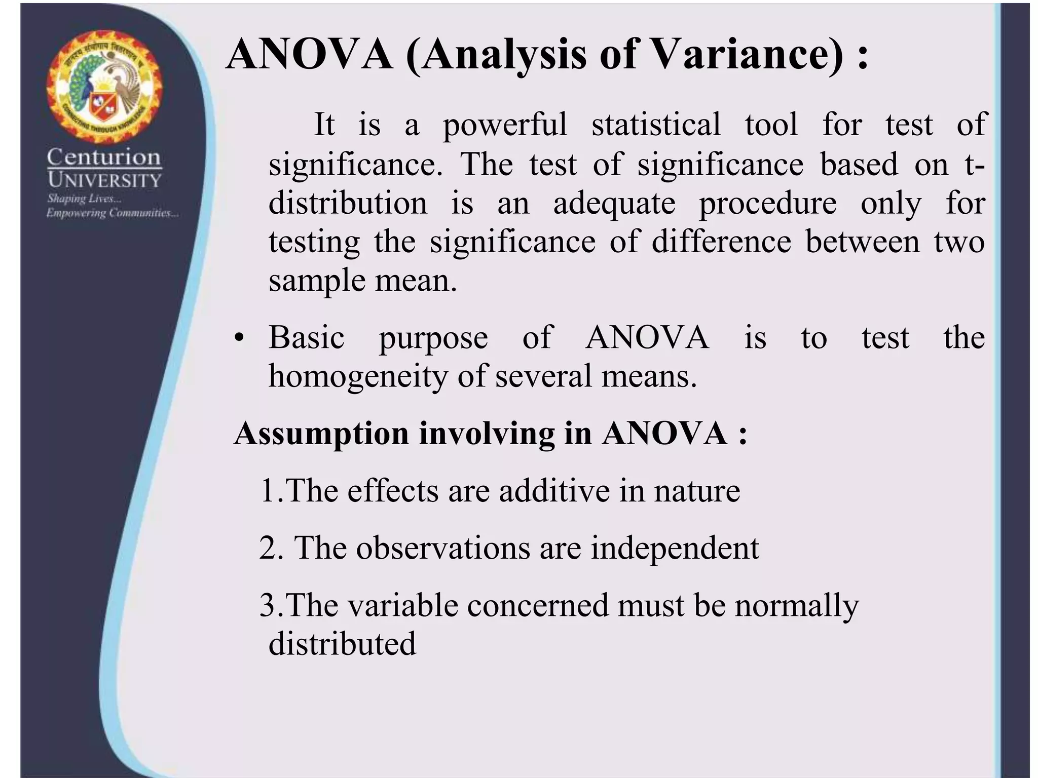 ANOVA (Analysis of Variance) :
It is a powerful statistical tool for test of
significance. The test of significance based on t-
distribution is an adequate procedure only for
testing the significance of difference between two
sample mean.
• Basic purpose of ANOVA is to test the
homogeneity of several means.
Assumption involving in ANOVA :
1.The effects are additive in nature
2. The observations are independent
3.The variable concerned must be normally
distributed
 