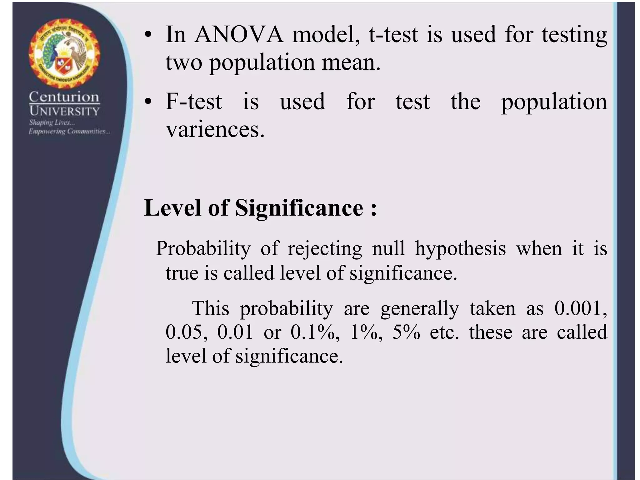 • In ANOVA model, t-test is used for testing
two population mean.
• F-test is used for test the population
variences.
Level of Significance :
Probability of rejecting null hypothesis when it is
true is called level of significance.
This probability are generally taken as 0.001,
0.05, 0.01 or 0.1%, 1%, 5% etc. these are called
level of significance.
 