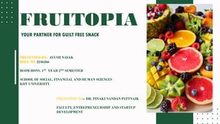 FRUITOPIA
YOUR PARTNER FOR GUILT FREE SNACK
PRESENTED BY:- AYUSH NAYAK
ROLL NO. 2246266
BCOM HONS. 1ST YEAR 2ND SEMESTER
SCHOOL OF SOCIAL, FINANCIAL AND HUMAN SCIENCES
KIIT UNIVERSITY
PRESENTED TO:- DR. PINAKI NANDAN PATTNAIK
FACULTY, ENTREPRENEURSHIP AND STARTUP
DEVELOPMENT
 