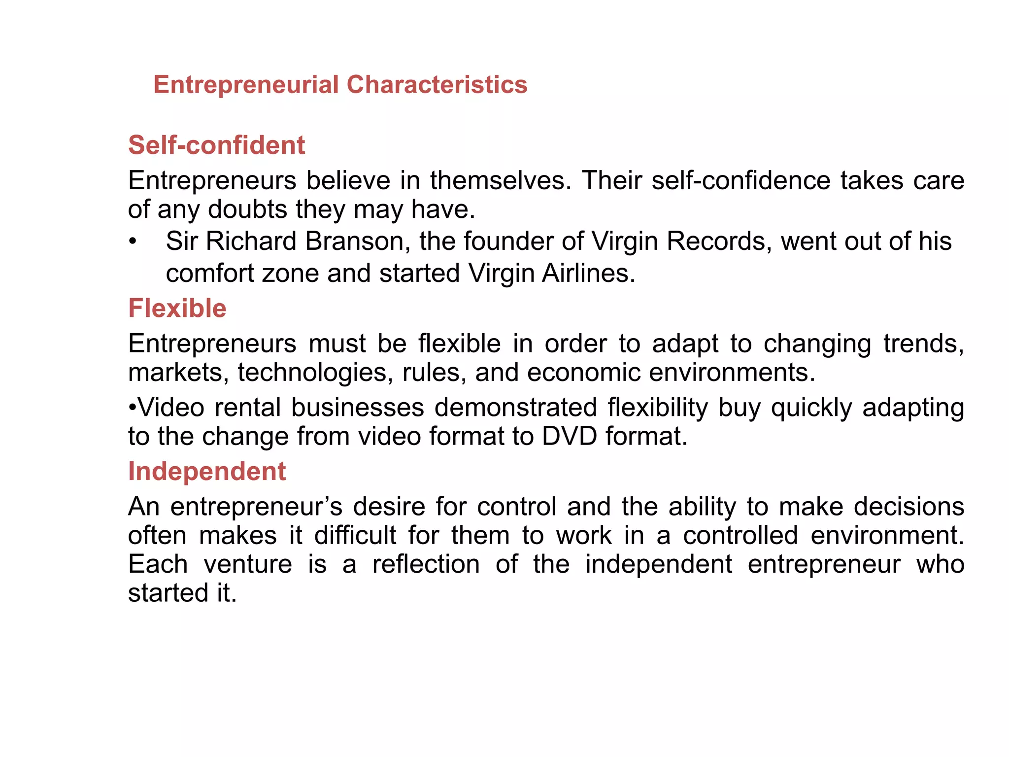 Self-confident
Entrepreneurs believe in themselves. Their self-confidence takes care
of any doubts they may have.
• Sir Richard Branson, the founder of Virgin Records, went out of his
comfort zone and started Virgin Airlines.
Flexible
Entrepreneurs must be flexible in order to adapt to changing trends,
markets, technologies, rules, and economic environments.
•Video rental businesses demonstrated flexibility buy quickly adapting
to the change from video format to DVD format.
Independent
An entrepreneur’s desire for control and the ability to make decisions
often makes it difficult for them to work in a controlled environment.
Each venture is a reflection of the independent entrepreneur who
started it.
Entrepreneurial Characteristics
 