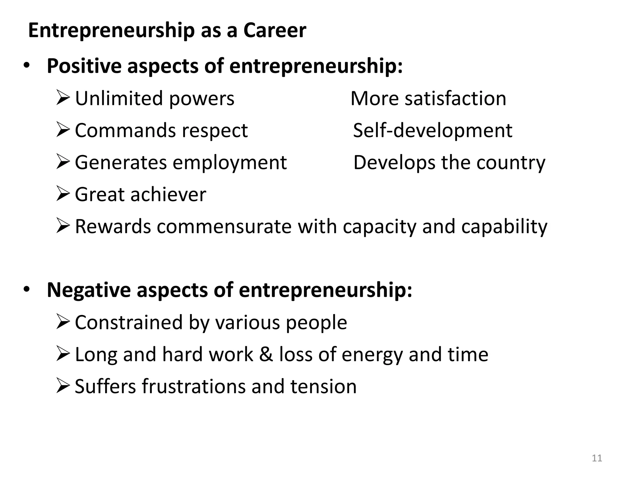 11
• Positive aspects of entrepreneurship:
Unlimited powers More satisfaction
Commands respect Self-development
Generates employment Develops the country
Great achiever
Rewards commensurate with capacity and capability
• Negative aspects of entrepreneurship:
Constrained by various people
Long and hard work & loss of energy and time
Suffers frustrations and tension
Entrepreneurship as a Career
 
