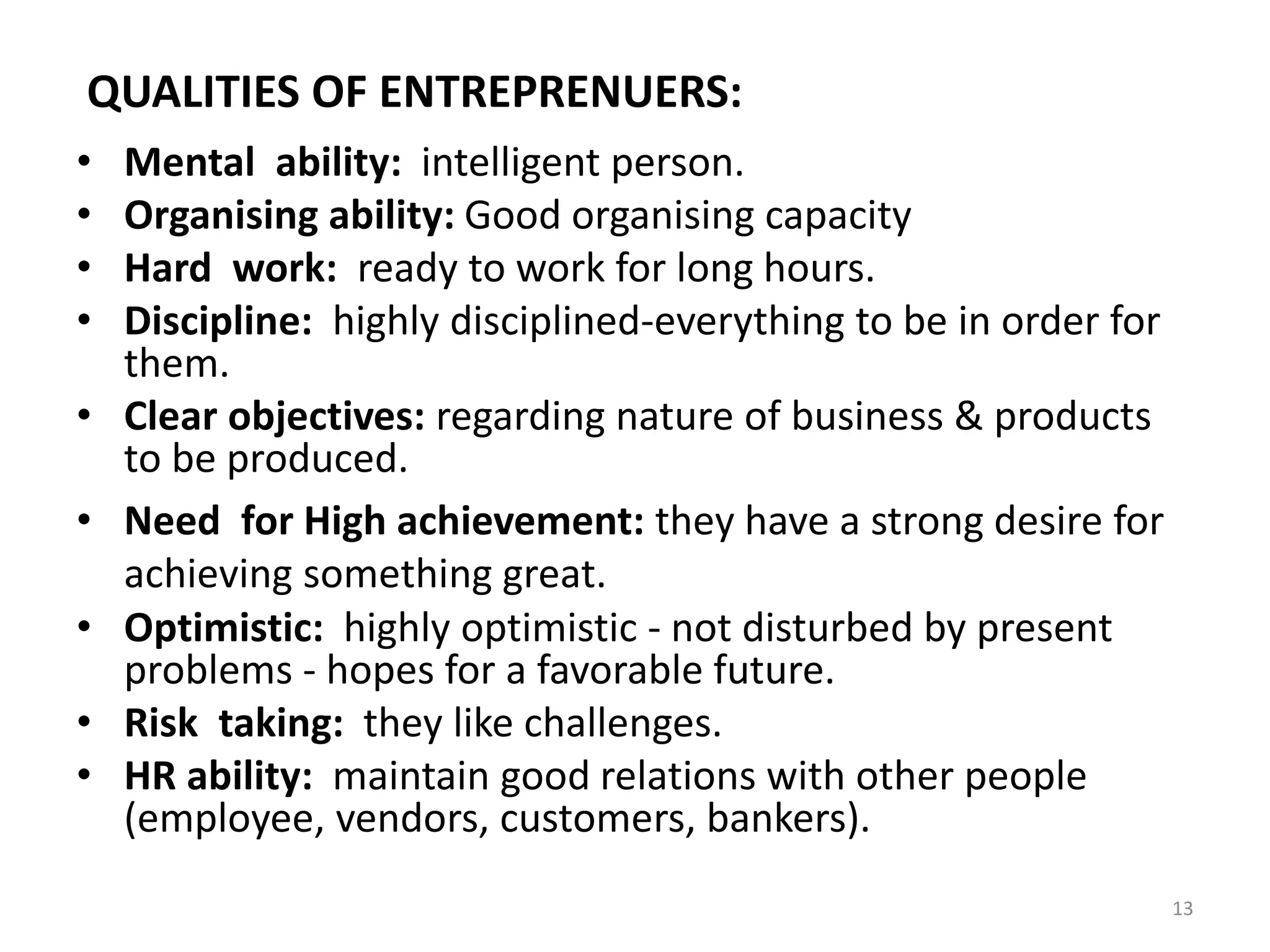 13
QUALITIES OF ENTREPRENUERS:
• Mental ability: intelligent person.
• Organising ability: Good organising capacity
• Hard work: ready to work for long hours.
• Discipline: highly disciplined-everything to be in order for
them.
• Clear objectives: regarding nature of business & products
to be produced.
• Need for High achievement: they have a strong desire for
achieving something great.
• Optimistic: highly optimistic - not disturbed by present
problems - hopes for a favorable future.
• Risk taking: they like challenges.
• HR ability: maintain good relations with other people
(employee, vendors, customers, bankers).
 