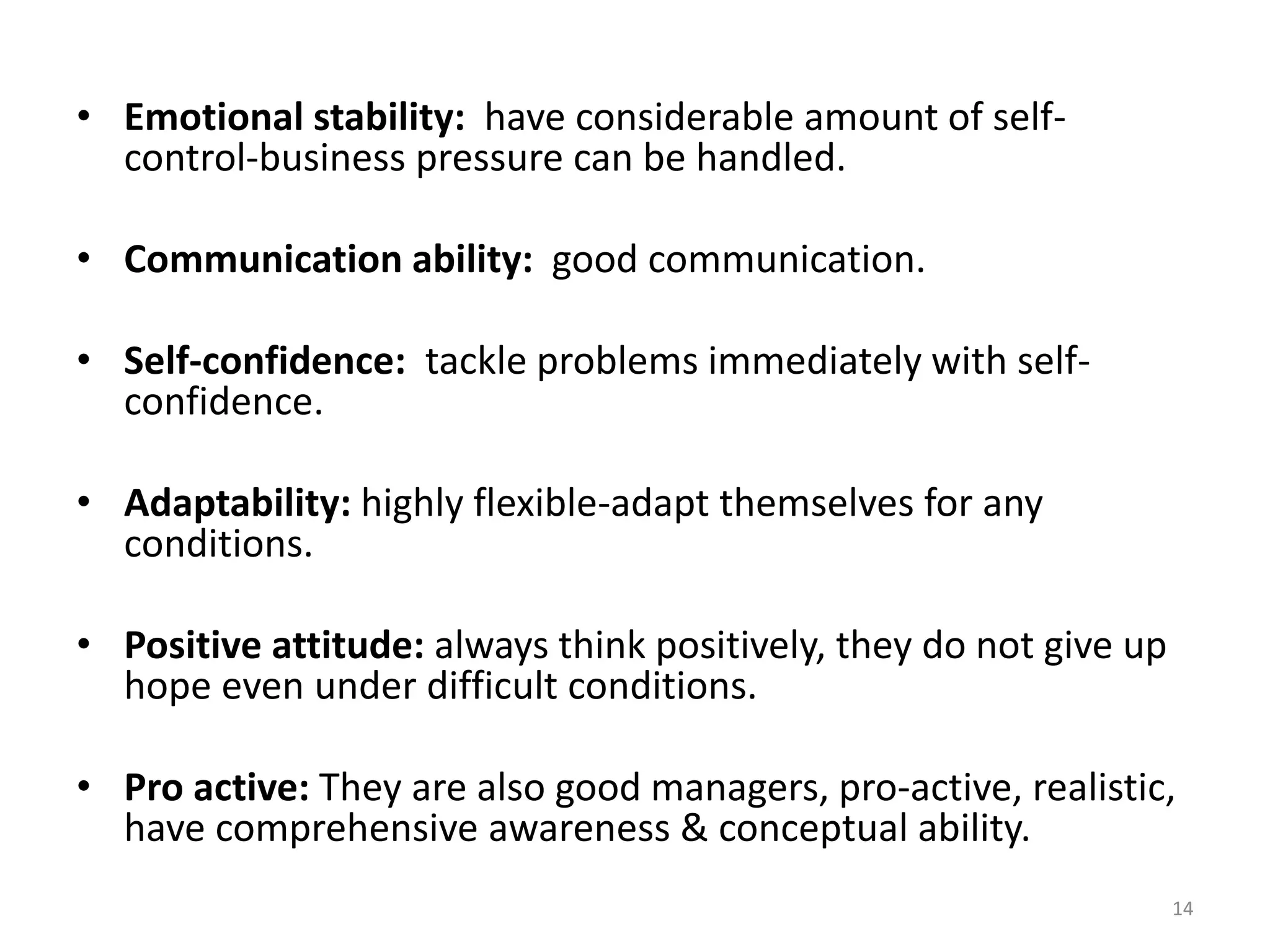 14
• Emotional stability: have considerable amount of self-
control-business pressure can be handled.
• Communication ability: good communication.
• Self-confidence: tackle problems immediately with self-
confidence.
• Adaptability: highly flexible-adapt themselves for any
conditions.
• Positive attitude: always think positively, they do not give up
hope even under difficult conditions.
• Pro active: They are also good managers, pro-active, realistic,
have comprehensive awareness & conceptual ability.
 