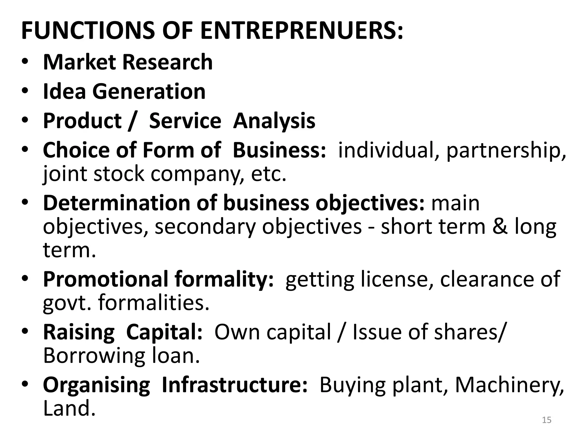 15
FUNCTIONS OF ENTREPRENUERS:
• Market Research
• Idea Generation
• Product / Service Analysis
• Choice of Form of Business: individual, partnership,
joint stock company, etc.
• Determination of business objectives: main
objectives, secondary objectives - short term & long
term.
• Promotional formality: getting license, clearance of
govt. formalities.
• Raising Capital: Own capital / Issue of shares/
Borrowing loan.
• Organising Infrastructure: Buying plant, Machinery,
Land.
 