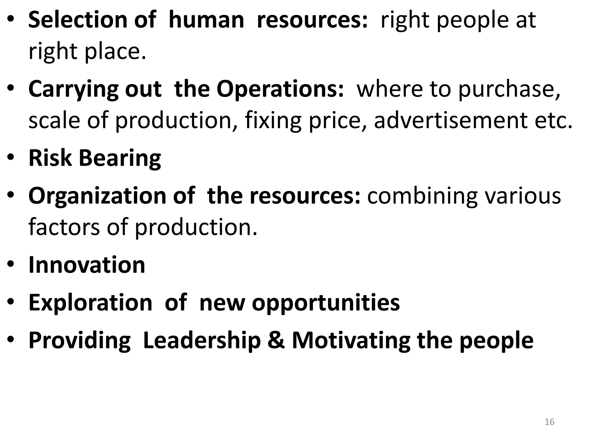 16
• Selection of human resources: right people at
right place.
• Carrying out the Operations: where to purchase,
scale of production, fixing price, advertisement etc.
• Risk Bearing
• Organization of the resources: combining various
factors of production.
• Innovation
• Exploration of new opportunities
• Providing Leadership & Motivating the people
 