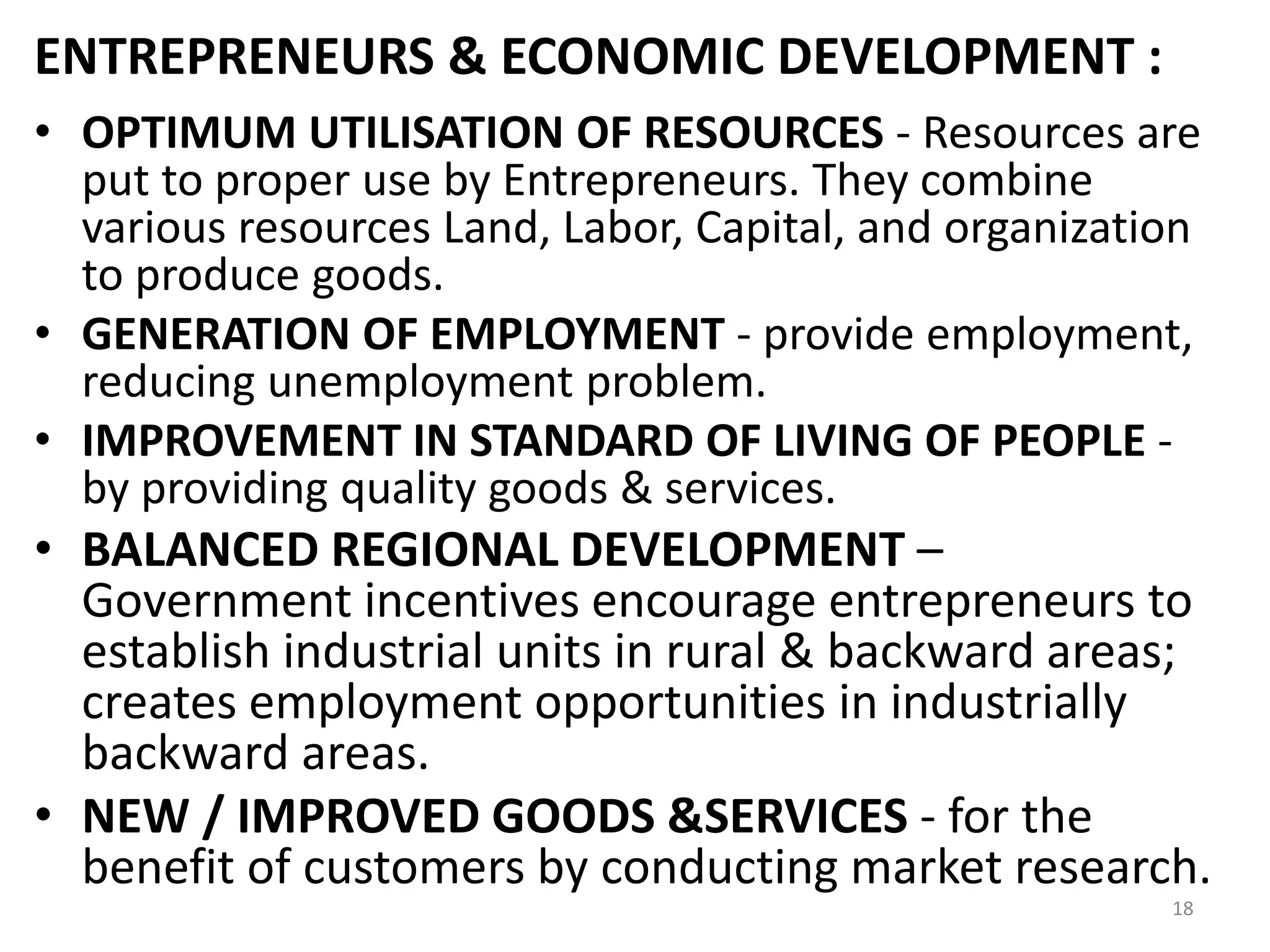 18
ENTREPRENEURS & ECONOMIC DEVELOPMENT :
• OPTIMUM UTILISATION OF RESOURCES - Resources are
put to proper use by Entrepreneurs. They combine
various resources Land, Labor, Capital, and organization
to produce goods.
• GENERATION OF EMPLOYMENT - provide employment,
reducing unemployment problem.
• IMPROVEMENT IN STANDARD OF LIVING OF PEOPLE -
by providing quality goods & services.
• BALANCED REGIONAL DEVELOPMENT –
Government incentives encourage entrepreneurs to
establish industrial units in rural & backward areas;
creates employment opportunities in industrially
backward areas.
• NEW / IMPROVED GOODS &SERVICES - for the
benefit of customers by conducting market research.
 