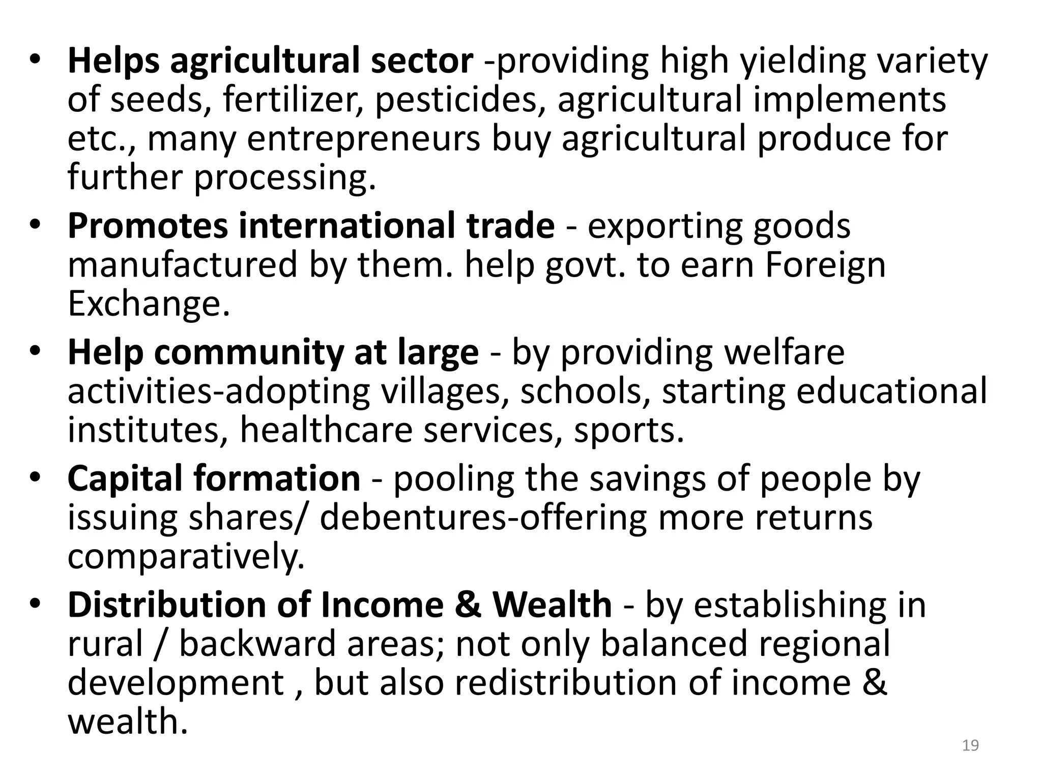 19
• Helps agricultural sector -providing high yielding variety
of seeds, fertilizer, pesticides, agricultural implements
etc., many entrepreneurs buy agricultural produce for
further processing.
• Promotes international trade - exporting goods
manufactured by them. help govt. to earn Foreign
Exchange.
• Help community at large - by providing welfare
activities-adopting villages, schools, starting educational
institutes, healthcare services, sports.
• Capital formation - pooling the savings of people by
issuing shares/ debentures-offering more returns
comparatively.
• Distribution of Income & Wealth - by establishing in
rural / backward areas; not only balanced regional
development , but also redistribution of income &
wealth.
 