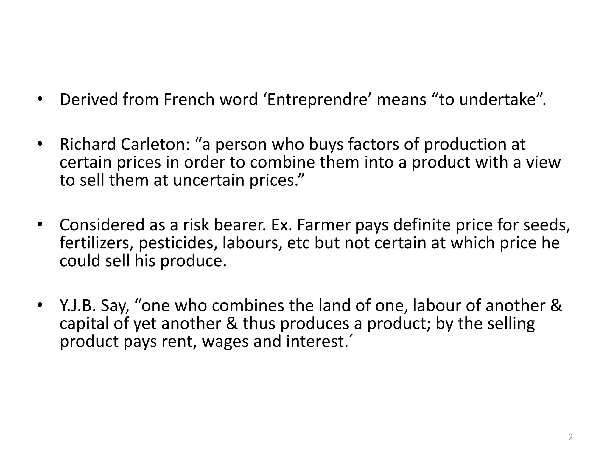 2
• Derived from French word ‘Entreprendre’ means “to undertake”.
• Richard Carleton: “a person who buys factors of production at
certain prices in order to combine them into a product with a view
to sell them at uncertain prices.”
• Considered as a risk bearer. Ex. Farmer pays definite price for seeds,
fertilizers, pesticides, labours, etc but not certain at which price he
could sell his produce.
• Y.J.B. Say, “one who combines the land of one, labour of another &
capital of yet another & thus produces a product; by the selling
product pays rent, wages and interest.´
 