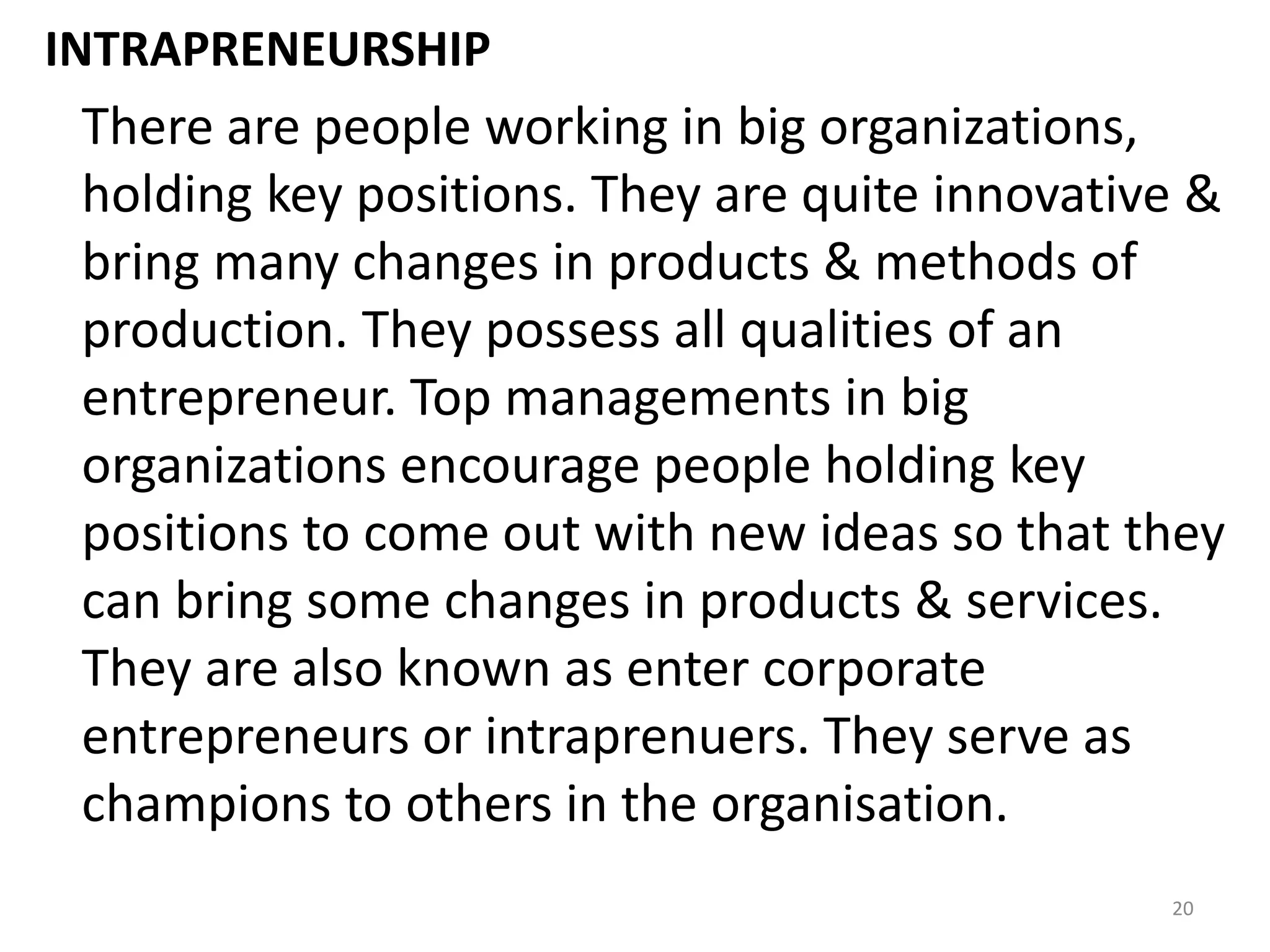 20
INTRAPRENEURSHIP
There are people working in big organizations,
holding key positions. They are quite innovative &
bring many changes in products & methods of
production. They possess all qualities of an
entrepreneur. Top managements in big
organizations encourage people holding key
positions to come out with new ideas so that they
can bring some changes in products & services.
They are also known as enter corporate
entrepreneurs or intraprenuers. They serve as
champions to others in the organisation.
 