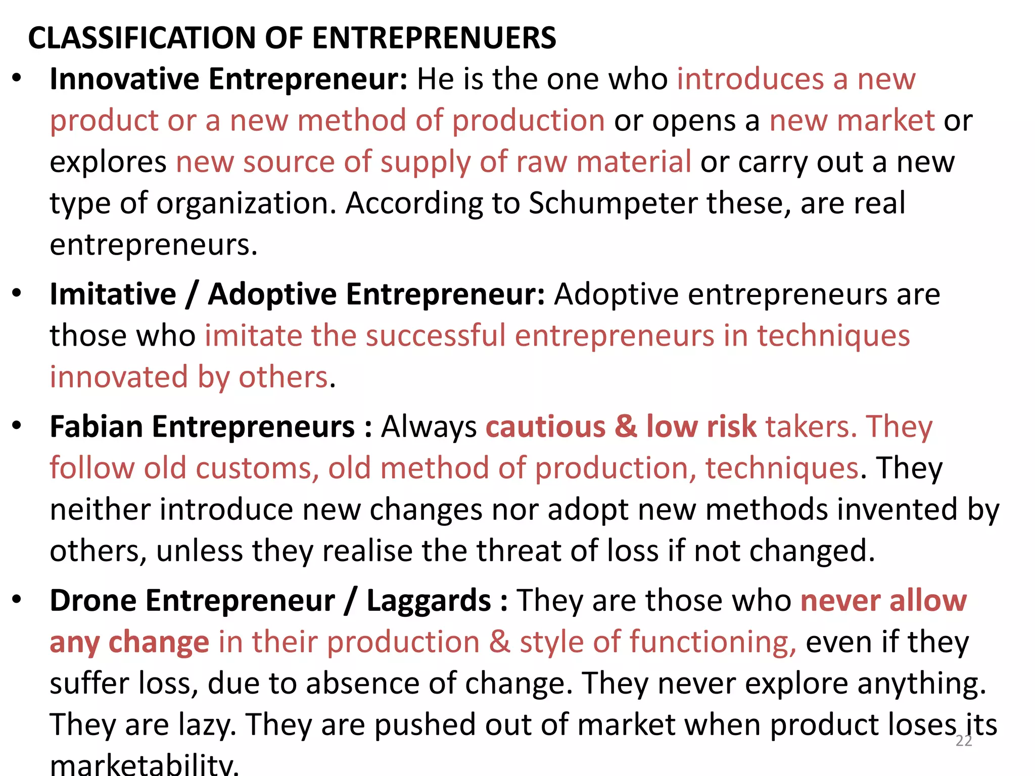 22
CLASSIFICATION OF ENTREPRENUERS
• Innovative Entrepreneur: He is the one who introduces a new
product or a new method of production or opens a new market or
explores new source of supply of raw material or carry out a new
type of organization. According to Schumpeter these, are real
entrepreneurs.
• Imitative / Adoptive Entrepreneur: Adoptive entrepreneurs are
those who imitate the successful entrepreneurs in techniques
innovated by others.
• Fabian Entrepreneurs : Always cautious & low risk takers. They
follow old customs, old method of production, techniques. They
neither introduce new changes nor adopt new methods invented by
others, unless they realise the threat of loss if not changed.
• Drone Entrepreneur / Laggards : They are those who never allow
any change in their production & style of functioning, even if they
suffer loss, due to absence of change. They never explore anything.
They are lazy. They are pushed out of market when product loses its
 