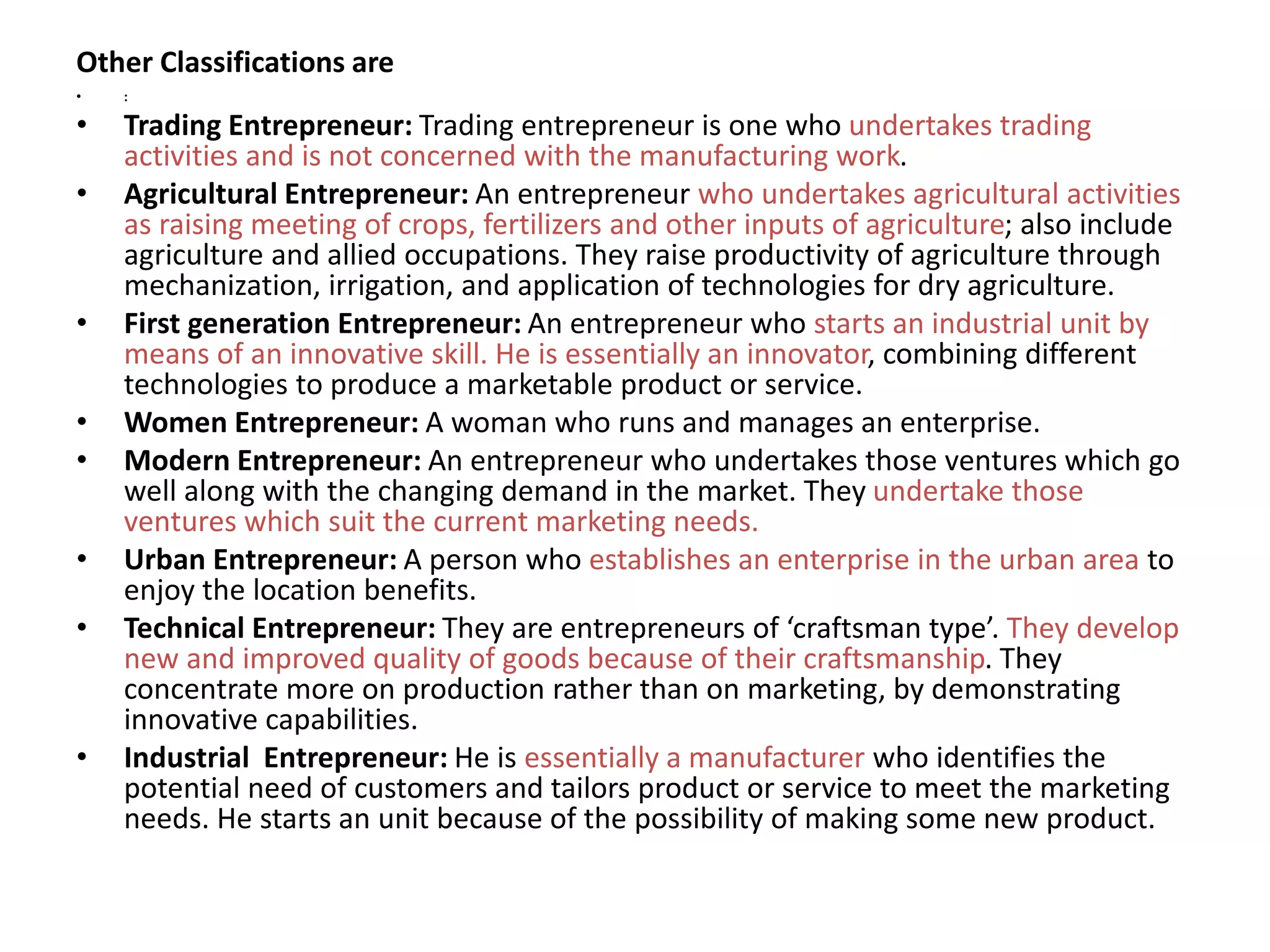 Other Classifications are
• :
• Trading Entrepreneur: Trading entrepreneur is one who undertakes trading
activities and is not concerned with the manufacturing work.
• Agricultural Entrepreneur: An entrepreneur who undertakes agricultural activities
as raising meeting of crops, fertilizers and other inputs of agriculture; also include
agriculture and allied occupations. They raise productivity of agriculture through
mechanization, irrigation, and application of technologies for dry agriculture.
• First generation Entrepreneur: An entrepreneur who starts an industrial unit by
means of an innovative skill. He is essentially an innovator, combining different
technologies to produce a marketable product or service.
• Women Entrepreneur: A woman who runs and manages an enterprise.
• Modern Entrepreneur: An entrepreneur who undertakes those ventures which go
well along with the changing demand in the market. They undertake those
ventures which suit the current marketing needs.
• Urban Entrepreneur: A person who establishes an enterprise in the urban area to
enjoy the location benefits.
• Technical Entrepreneur: They are entrepreneurs of ‘craftsman type’. They develop
new and improved quality of goods because of their craftsmanship. They
concentrate more on production rather than on marketing, by demonstrating
innovative capabilities.
• Industrial Entrepreneur: He is essentially a manufacturer who identifies the
potential need of customers and tailors product or service to meet the marketing
needs. He starts an unit because of the possibility of making some new product.
 