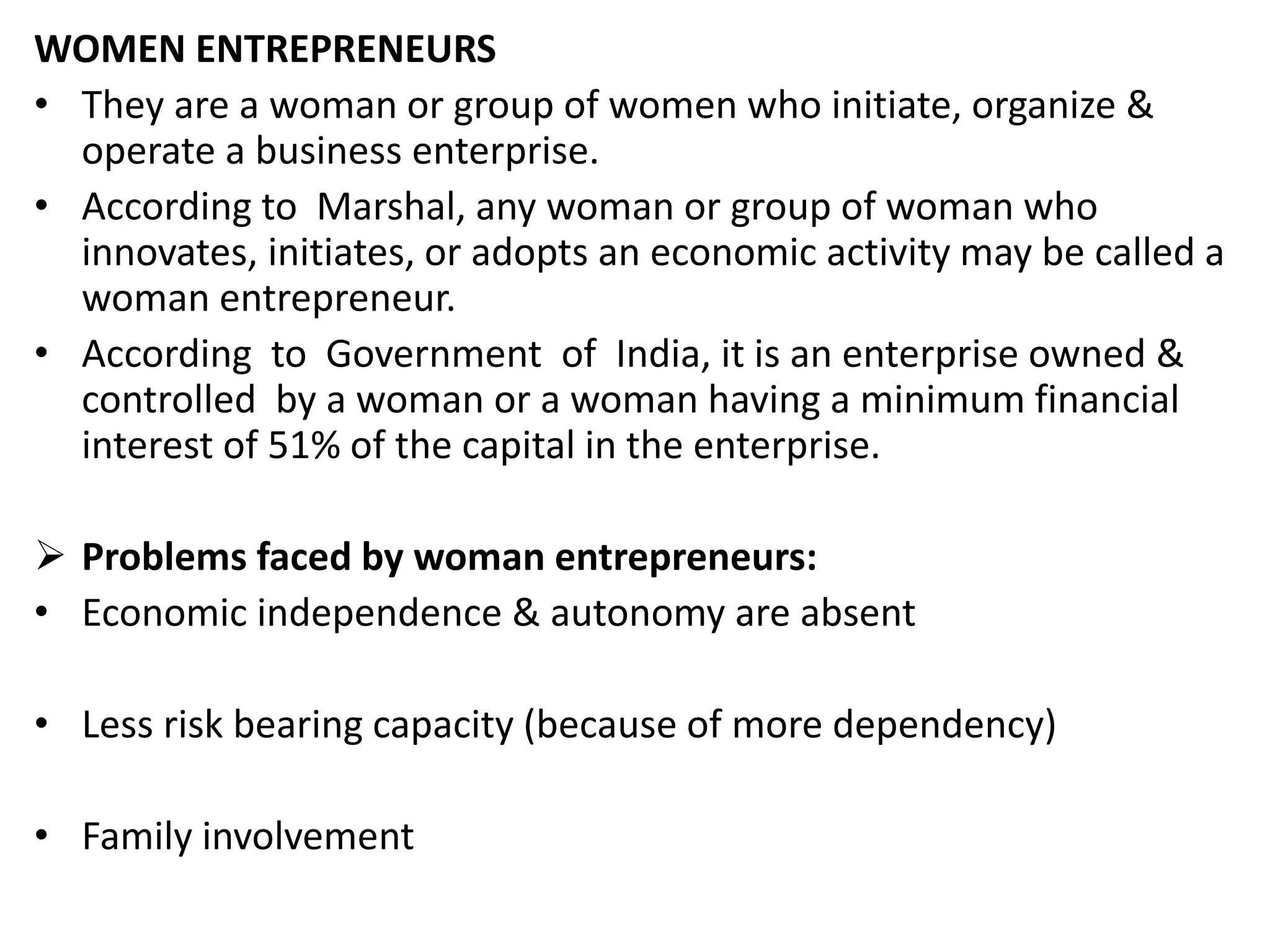 WOMEN ENTREPRENEURS
• They are a woman or group of women who initiate, organize &
operate a business enterprise.
• According to Marshal, any woman or group of woman who
innovates, initiates, or adopts an economic activity may be called a
woman entrepreneur.
• According to Government of India, it is an enterprise owned &
controlled by a woman or a woman having a minimum financial
interest of 51% of the capital in the enterprise.
 Problems faced by woman entrepreneurs:
• Economic independence & autonomy are absent
• Less risk bearing capacity (because of more dependency)
• Family involvement
 