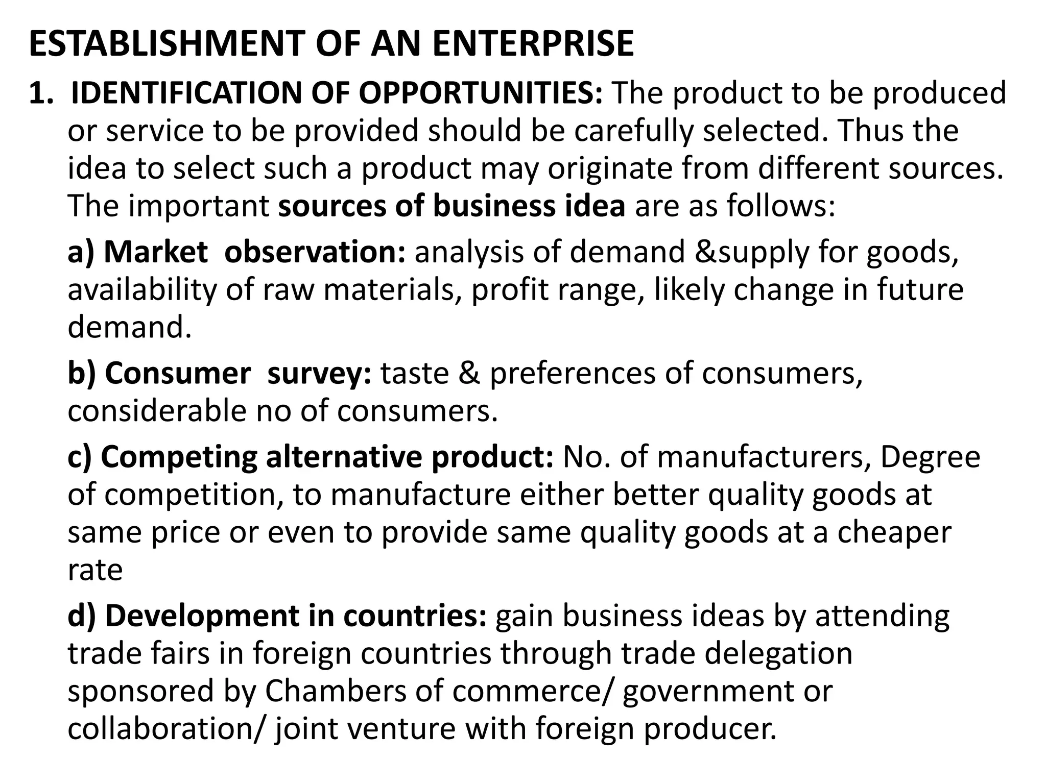 ESTABLISHMENT OF AN ENTERPRISE
1. IDENTIFICATION OF OPPORTUNITIES: The product to be produced
or service to be provided should be carefully selected. Thus the
idea to select such a product may originate from different sources.
The important sources of business idea are as follows:
a) Market observation: analysis of demand &supply for goods,
availability of raw materials, profit range, likely change in future
demand.
b) Consumer survey: taste & preferences of consumers,
considerable no of consumers.
c) Competing alternative product: No. of manufacturers, Degree
of competition, to manufacture either better quality goods at
same price or even to provide same quality goods at a cheaper
rate
d) Development in countries: gain business ideas by attending
trade fairs in foreign countries through trade delegation
sponsored by Chambers of commerce/ government or
collaboration/ joint venture with foreign producer.
 