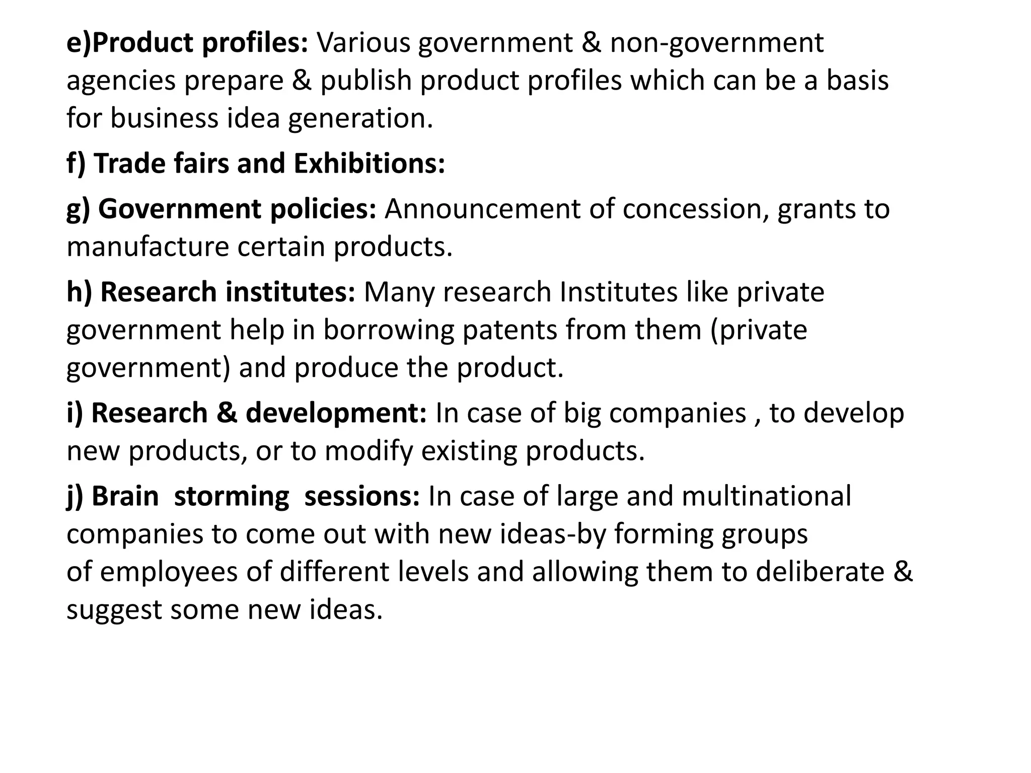 e)Product profiles: Various government & non-government
agencies prepare & publish product profiles which can be a basis
for business idea generation.
f) Trade fairs and Exhibitions:
g) Government policies: Announcement of concession, grants to
manufacture certain products.
h) Research institutes: Many research Institutes like private
government help in borrowing patents from them (private
government) and produce the product.
i) Research & development: In case of big companies , to develop
new products, or to modify existing products.
j) Brain storming sessions: In case of large and multinational
companies to come out with new ideas-by forming groups
of employees of different levels and allowing them to deliberate &
suggest some new ideas.
 
