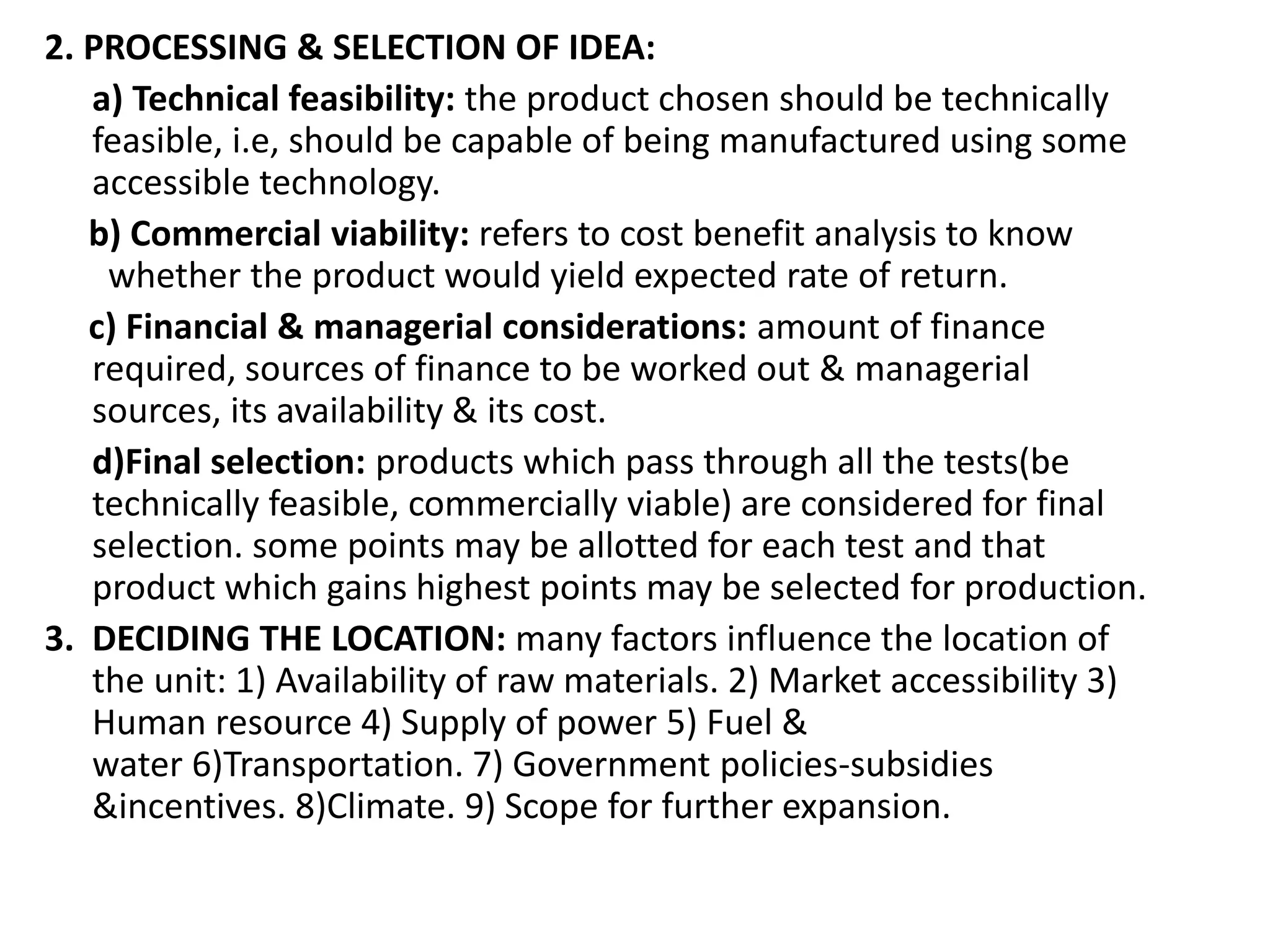 2. PROCESSING & SELECTION OF IDEA:
a) Technical feasibility: the product chosen should be technically
feasible, i.e, should be capable of being manufactured using some
accessible technology.
b) Commercial viability: refers to cost benefit analysis to know
whether the product would yield expected rate of return.
c) Financial & managerial considerations: amount of finance
required, sources of finance to be worked out & managerial
sources, its availability & its cost.
d)Final selection: products which pass through all the tests(be
technically feasible, commercially viable) are considered for final
selection. some points may be allotted for each test and that
product which gains highest points may be selected for production.
3. DECIDING THE LOCATION: many factors influence the location of
the unit: 1) Availability of raw materials. 2) Market accessibility 3)
Human resource 4) Supply of power 5) Fuel &
water 6)Transportation. 7) Government policies-subsidies
&incentives. 8)Climate. 9) Scope for further expansion.
 