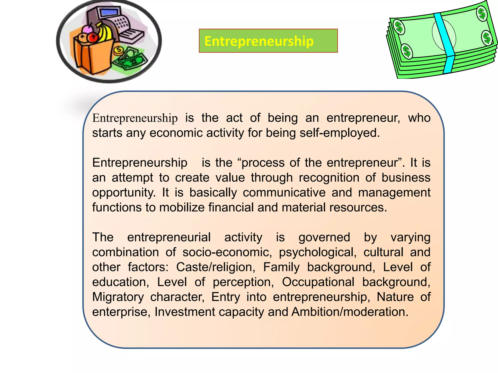 Entrepreneurship is the act of being an entrepreneur, who
starts any economic activity for being self-employed.
Entrepreneurship is the “process of the entrepreneur”. It is
an attempt to create value through recognition of business
opportunity. It is basically communicative and management
functions to mobilize financial and material resources.
The entrepreneurial activity is governed by varying
combination of socio-economic, psychological, cultural and
other factors: Caste/religion, Family background, Level of
education, Level of perception, Occupational background,
Migratory character, Entry into entrepreneurship, Nature of
enterprise, Investment capacity and Ambition/moderation.
Entrepreneurship
 