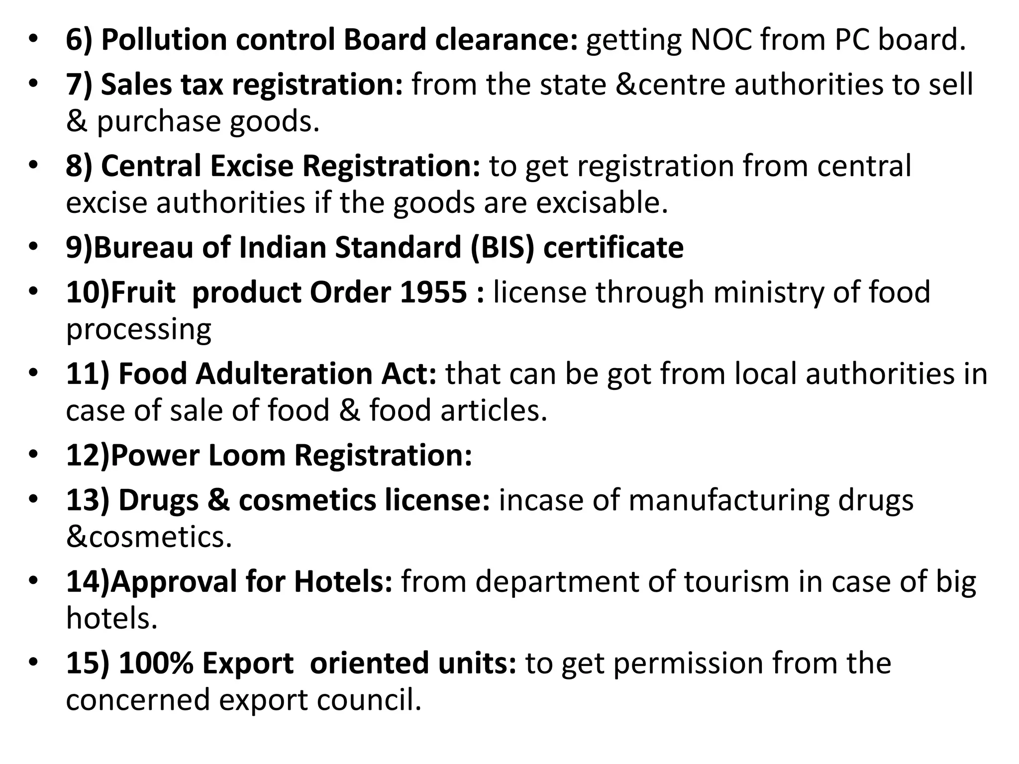 • 6) Pollution control Board clearance: getting NOC from PC board.
• 7) Sales tax registration: from the state &centre authorities to sell
& purchase goods.
• 8) Central Excise Registration: to get registration from central
excise authorities if the goods are excisable.
• 9)Bureau of Indian Standard (BIS) certificate
• 10)Fruit product Order 1955 : license through ministry of food
processing
• 11) Food Adulteration Act: that can be got from local authorities in
case of sale of food & food articles.
• 12)Power Loom Registration:
• 13) Drugs & cosmetics license: incase of manufacturing drugs
&cosmetics.
• 14)Approval for Hotels: from department of tourism in case of big
hotels.
• 15) 100% Export oriented units: to get permission from the
concerned export council.
 