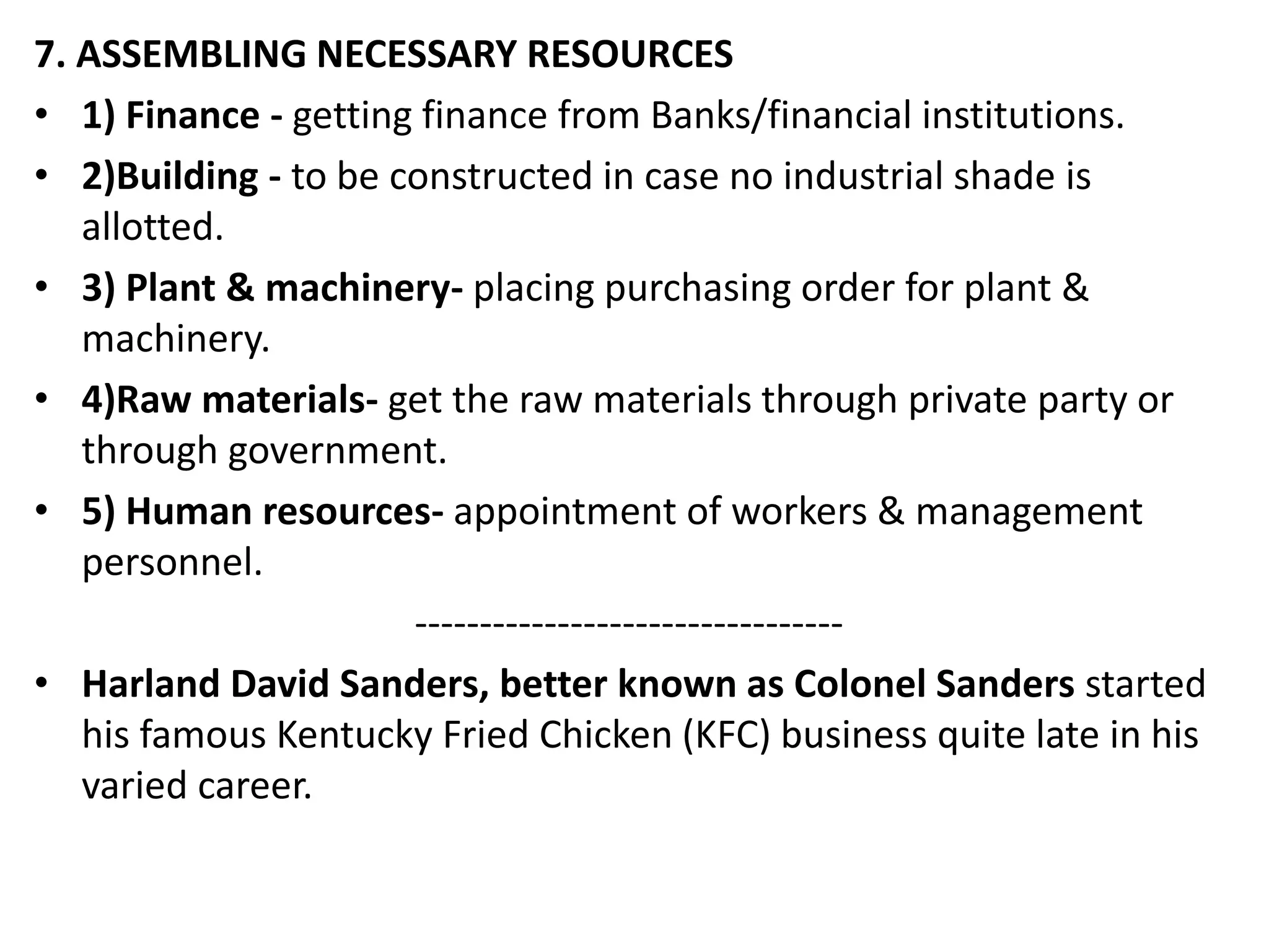 7. ASSEMBLING NECESSARY RESOURCES
• 1) Finance - getting finance from Banks/financial institutions.
• 2)Building - to be constructed in case no industrial shade is
allotted.
• 3) Plant & machinery- placing purchasing order for plant &
machinery.
• 4)Raw materials- get the raw materials through private party or
through government.
• 5) Human resources- appointment of workers & management
personnel.
---------------------------------
• Harland David Sanders, better known as Colonel Sanders started
his famous Kentucky Fried Chicken (KFC) business quite late in his
varied career.
 