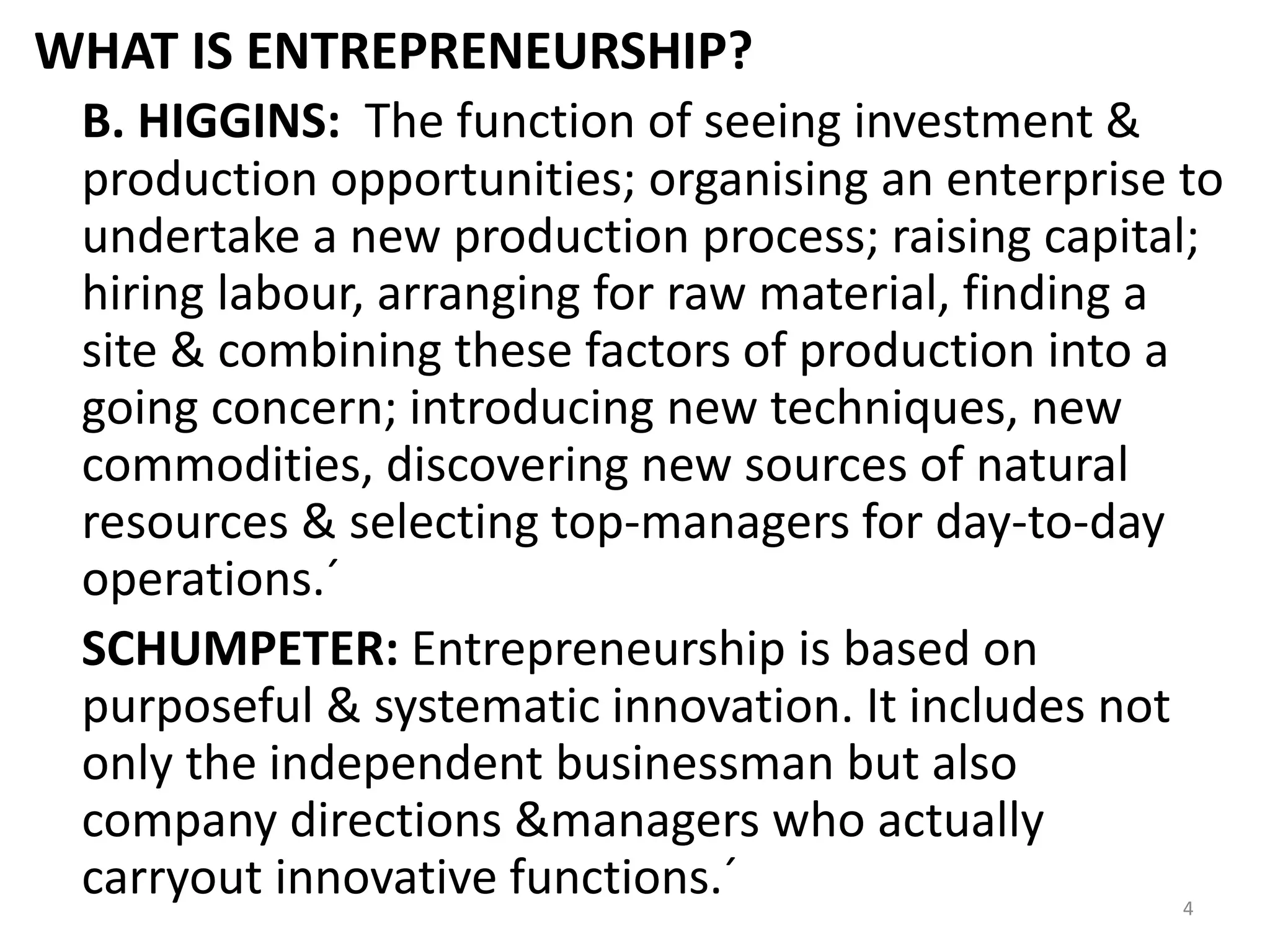 4
WHAT IS ENTREPRENEURSHIP?
B. HIGGINS: The function of seeing investment &
production opportunities; organising an enterprise to
undertake a new production process; raising capital;
hiring labour, arranging for raw material, finding a
site & combining these factors of production into a
going concern; introducing new techniques, new
commodities, discovering new sources of natural
resources & selecting top-managers for day-to-day
operations.´
SCHUMPETER: Entrepreneurship is based on
purposeful & systematic innovation. It includes not
only the independent businessman but also
company directions &managers who actually
carryout innovative functions.´
 