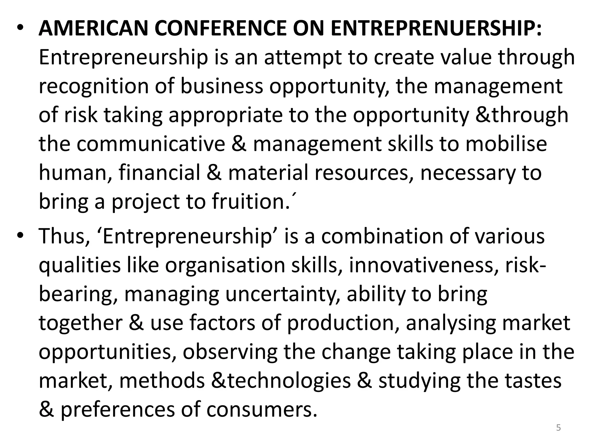 5
• AMERICAN CONFERENCE ON ENTREPRENUERSHIP:
Entrepreneurship is an attempt to create value through
recognition of business opportunity, the management
of risk taking appropriate to the opportunity &through
the communicative & management skills to mobilise
human, financial & material resources, necessary to
bring a project to fruition.´
• Thus, ‘Entrepreneurship’ is a combination of various
qualities like organisation skills, innovativeness, risk-
bearing, managing uncertainty, ability to bring
together & use factors of production, analysing market
opportunities, observing the change taking place in the
market, methods &technologies & studying the tastes
& preferences of consumers.
 