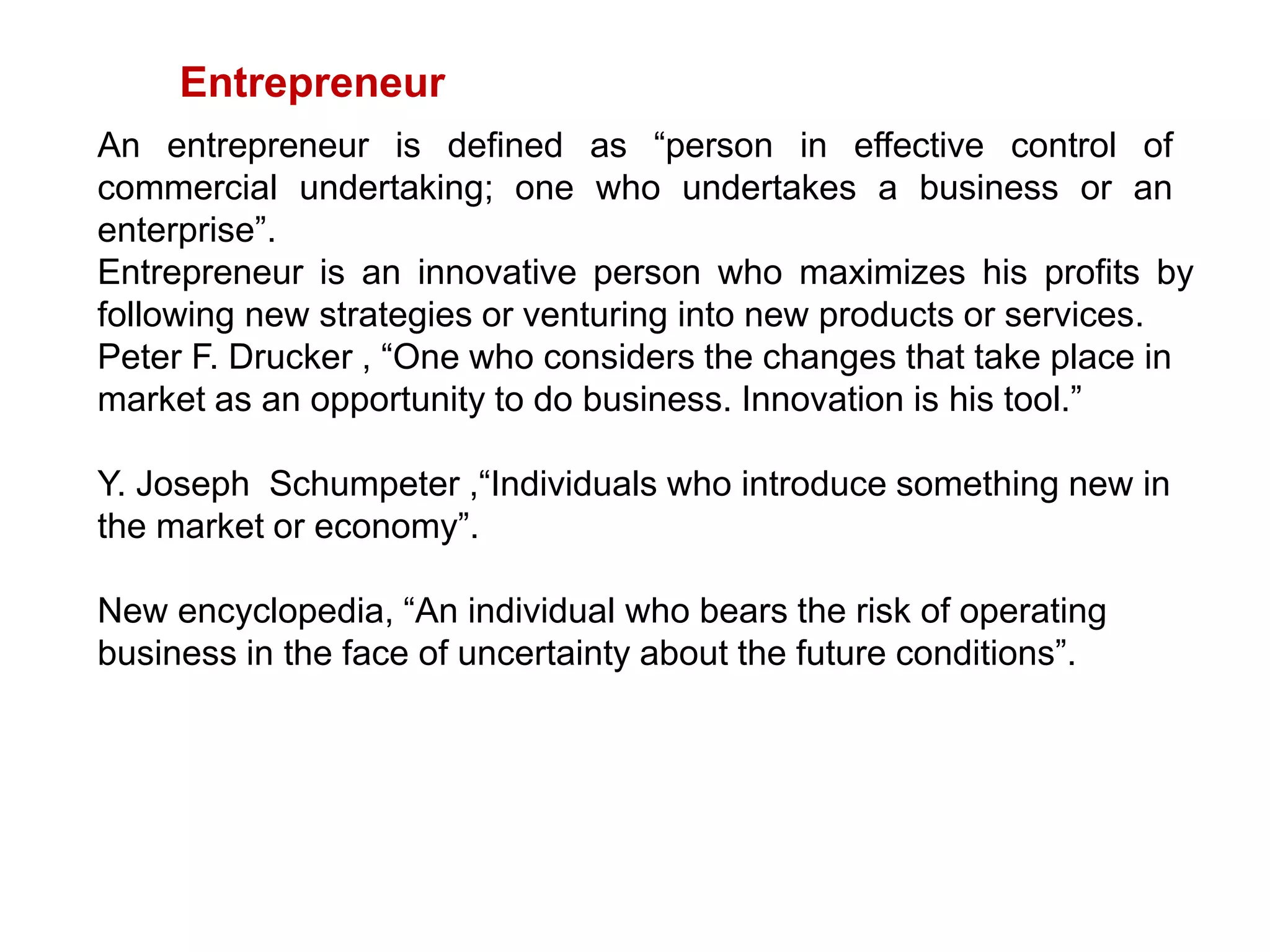 Entrepreneur
An entrepreneur is defined as “person in effective control of
commercial undertaking; one who undertakes a business or an
enterprise”.
Entrepreneur is an innovative person who maximizes his profits by
following new strategies or venturing into new products or services.
Peter F. Drucker , “One who considers the changes that take place in
market as an opportunity to do business. Innovation is his tool.”
Y. Joseph Schumpeter ,“Individuals who introduce something new in
the market or economy”.
New encyclopedia, “An individual who bears the risk of operating
business in the face of uncertainty about the future conditions”.
 