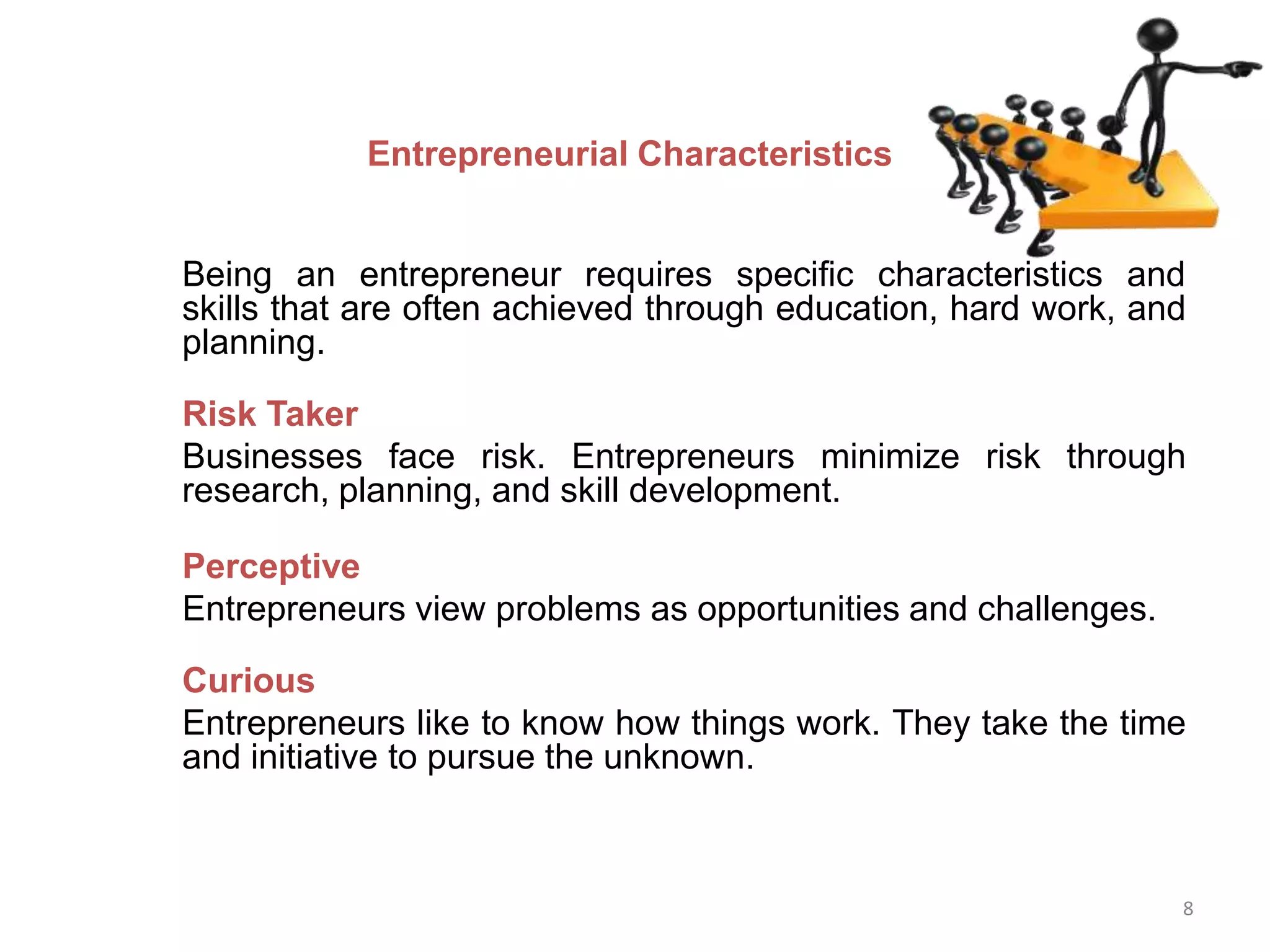 8
Entrepreneurial Characteristics
Being an entrepreneur requires specific characteristics and
skills that are often achieved through education, hard work, and
planning.
Risk Taker
Businesses face risk. Entrepreneurs minimize risk through
research, planning, and skill development.
Perceptive
Entrepreneurs view problems as opportunities and challenges.
Curious
Entrepreneurs like to know how things work. They take the time
and initiative to pursue the unknown.
 
