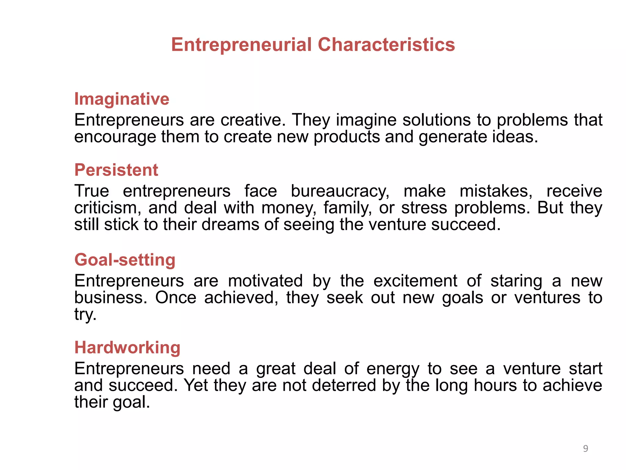 9
Imaginative
Entrepreneurs are creative. They imagine solutions to problems that
encourage them to create new products and generate ideas.
Persistent
True entrepreneurs face bureaucracy, make mistakes, receive
criticism, and deal with money, family, or stress problems. But they
still stick to their dreams of seeing the venture succeed.
Goal-setting
Entrepreneurs are motivated by the excitement of staring a new
business. Once achieved, they seek out new goals or ventures to
try.
Hardworking
Entrepreneurs need a great deal of energy to see a venture start
and succeed. Yet they are not deterred by the long hours to achieve
their goal.
Entrepreneurial Characteristics
 