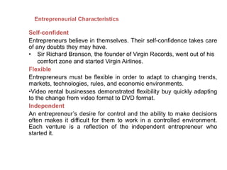 Self-confident
Entrepreneurs believe in themselves. Their self-confidence takes care
of any doubts they may have.
• Sir Richard Branson, the founder of Virgin Records, went out of his
comfort zone and started Virgin Airlines.
Flexible
Entrepreneurs must be flexible in order to adapt to changing trends,
markets, technologies, rules, and economic environments.
•Video rental businesses demonstrated flexibility buy quickly adapting
to the change from video format to DVD format.
Independent
An entrepreneur’s desire for control and the ability to make decisions
often makes it difficult for them to work in a controlled environment.
Each venture is a reflection of the independent entrepreneur who
started it.
Entrepreneurial Characteristics
 