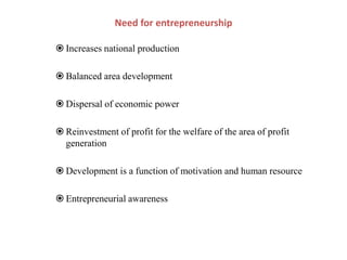  Increases national production
 Balanced area development
 Dispersal of economic power
 Reinvestment of profit for the welfare of the area of profit
generation
 Development is a function of motivation and human resource
 Entrepreneurial awareness
Need for entrepreneurship
 