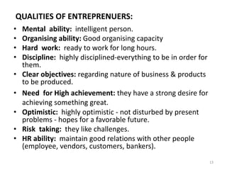 13
QUALITIES OF ENTREPRENUERS:
• Mental ability: intelligent person.
• Organising ability: Good organising capacity
• Hard work: ready to work for long hours.
• Discipline: highly disciplined-everything to be in order for
them.
• Clear objectives: regarding nature of business & products
to be produced.
• Need for High achievement: they have a strong desire for
achieving something great.
• Optimistic: highly optimistic - not disturbed by present
problems - hopes for a favorable future.
• Risk taking: they like challenges.
• HR ability: maintain good relations with other people
(employee, vendors, customers, bankers).
 