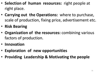 16
• Selection of human resources: right people at
right place.
• Carrying out the Operations: where to purchase,
scale of production, fixing price, advertisement etc.
• Risk Bearing
• Organization of the resources: combining various
factors of production.
• Innovation
• Exploration of new opportunities
• Providing Leadership & Motivating the people
 