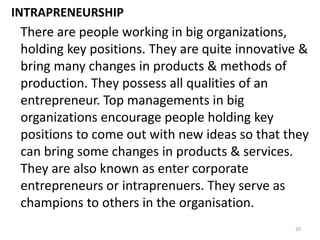 20
INTRAPRENEURSHIP
There are people working in big organizations,
holding key positions. They are quite innovative &
bring many changes in products & methods of
production. They possess all qualities of an
entrepreneur. Top managements in big
organizations encourage people holding key
positions to come out with new ideas so that they
can bring some changes in products & services.
They are also known as enter corporate
entrepreneurs or intraprenuers. They serve as
champions to others in the organisation.
 