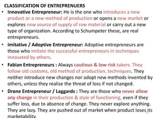 22
CLASSIFICATION OF ENTREPRENUERS
• Innovative Entrepreneur: He is the one who introduces a new
product or a new method of production or opens a new market or
explores new source of supply of raw material or carry out a new
type of organization. According to Schumpeter these, are real
entrepreneurs.
• Imitative / Adoptive Entrepreneur: Adoptive entrepreneurs are
those who imitate the successful entrepreneurs in techniques
innovated by others.
• Fabian Entrepreneurs : Always cautious & low risk takers. They
follow old customs, old method of production, techniques. They
neither introduce new changes nor adopt new methods invented by
others, unless they realise the threat of loss if not changed.
• Drone Entrepreneur / Laggards : They are those who never allow
any change in their production & style of functioning, even if they
suffer loss, due to absence of change. They never explore anything.
They are lazy. They are pushed out of market when product loses its
 