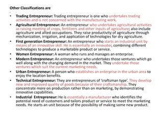 Other Classifications are
• :
• Trading Entrepreneur: Trading entrepreneur is one who undertakes trading
activities and is not concerned with the manufacturing work.
• Agricultural Entrepreneur: An entrepreneur who undertakes agricultural activities
as raising meeting of crops, fertilizers and other inputs of agriculture; also include
agriculture and allied occupations. They raise productivity of agriculture through
mechanization, irrigation, and application of technologies for dry agriculture.
• First generation Entrepreneur: An entrepreneur who starts an industrial unit by
means of an innovative skill. He is essentially an innovator, combining different
technologies to produce a marketable product or service.
• Women Entrepreneur: A woman who runs and manages an enterprise.
• Modern Entrepreneur: An entrepreneur who undertakes those ventures which go
well along with the changing demand in the market. They undertake those
ventures which suit the current marketing needs.
• Urban Entrepreneur: A person who establishes an enterprise in the urban area to
enjoy the location benefits.
• Technical Entrepreneur: They are entrepreneurs of ‘craftsman type’. They develop
new and improved quality of goods because of their craftsmanship. They
concentrate more on production rather than on marketing, by demonstrating
innovative capabilities.
• Industrial Entrepreneur: He is essentially a manufacturer who identifies the
potential need of customers and tailors product or service to meet the marketing
needs. He starts an unit because of the possibility of making some new product.
 